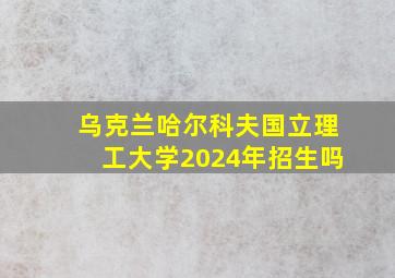 乌克兰哈尔科夫国立理工大学2024年招生吗