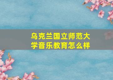 乌克兰国立师范大学音乐教育怎么样