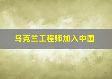 乌克兰工程师加入中国