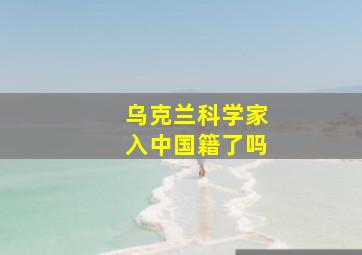 乌克兰科学家入中国籍了吗