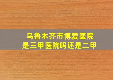 乌鲁木齐市博爱医院是三甲医院吗还是二甲