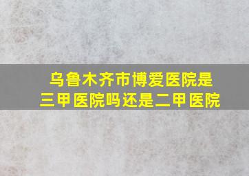 乌鲁木齐市博爱医院是三甲医院吗还是二甲医院