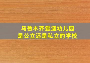 乌鲁木齐爱迪幼儿园是公立还是私立的学校