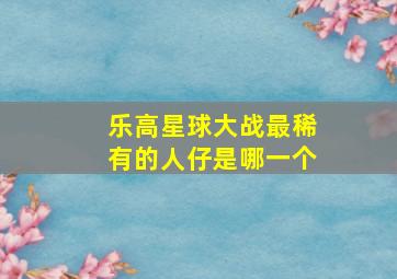 乐高星球大战最稀有的人仔是哪一个