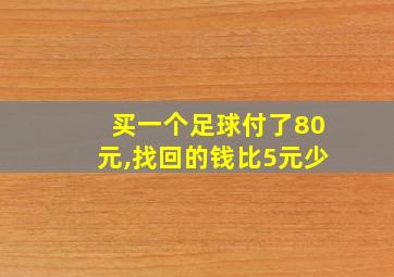 买一个足球付了80元,找回的钱比5元少