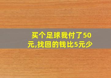 买个足球我付了50元,找回的钱比5元少