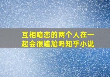 互相暗恋的两个人在一起会很尴尬吗知乎小说