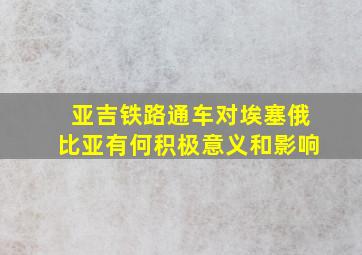 亚吉铁路通车对埃塞俄比亚有何积极意义和影响