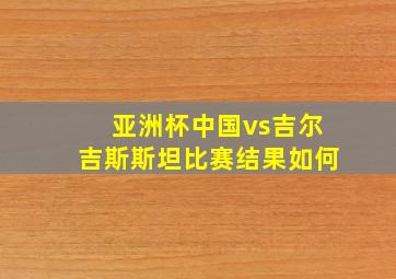 亚洲杯中国vs吉尔吉斯斯坦比赛结果如何