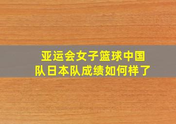 亚运会女子篮球中国队日本队成绩如何样了