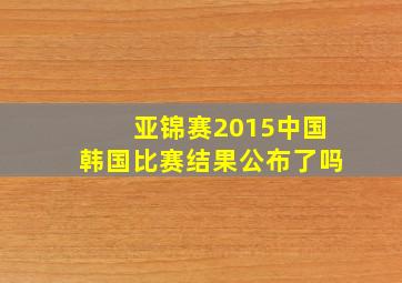 亚锦赛2015中国韩国比赛结果公布了吗