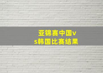 亚锦赛中国vs韩国比赛结果