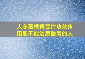 人参葛根黄芪片功效作用能不能治尿酸高的人