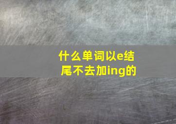 什么单词以e结尾不去加ing的