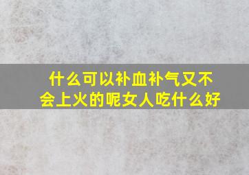 什么可以补血补气又不会上火的呢女人吃什么好