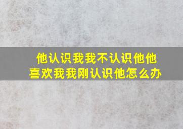 他认识我我不认识他他喜欢我我刚认识他怎么办