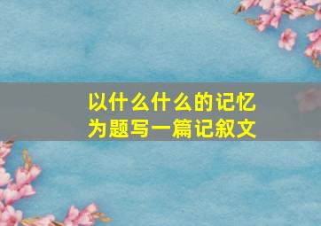 以什么什么的记忆为题写一篇记叙文