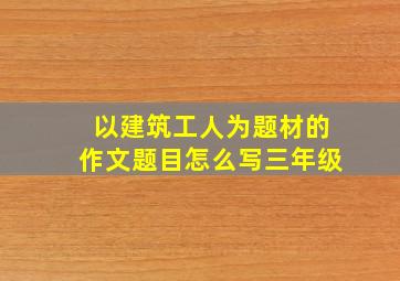 以建筑工人为题材的作文题目怎么写三年级