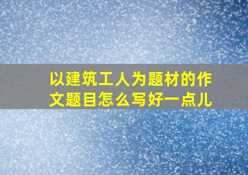 以建筑工人为题材的作文题目怎么写好一点儿