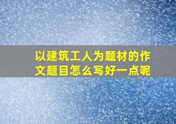 以建筑工人为题材的作文题目怎么写好一点呢