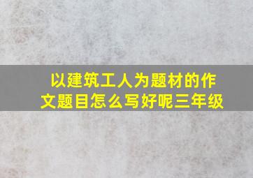 以建筑工人为题材的作文题目怎么写好呢三年级