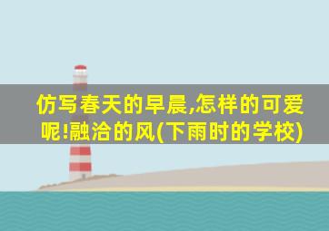 仿写春天的早晨,怎样的可爱呢!融洽的风(下雨时的学校)