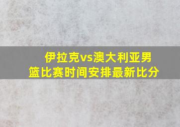 伊拉克vs澳大利亚男篮比赛时间安排最新比分