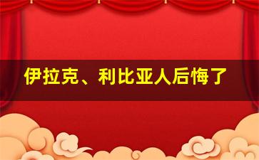 伊拉克、利比亚人后悔了