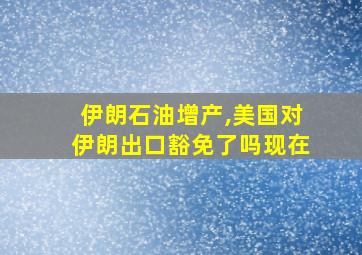 伊朗石油增产,美国对伊朗出口豁免了吗现在