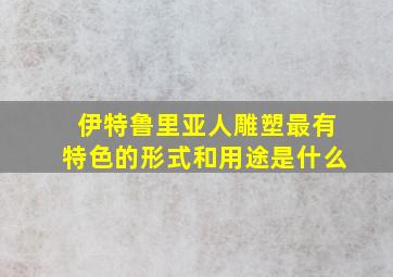 伊特鲁里亚人雕塑最有特色的形式和用途是什么