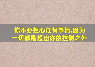 你不必担心任何事情,因为一切都是超出你的控制之外