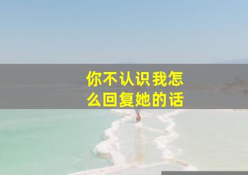 你不认识我怎么回复她的话