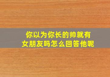 你以为你长的帅就有女朋友吗怎么回答他呢