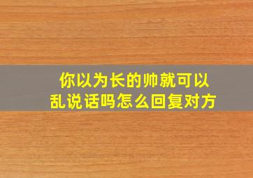 你以为长的帅就可以乱说话吗怎么回复对方