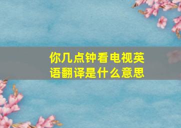 你几点钟看电视英语翻译是什么意思