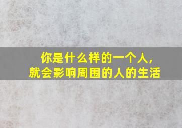 你是什么样的一个人,就会影响周围的人的生活