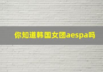 你知道韩国女团aespa吗