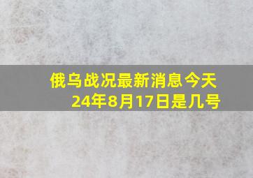 俄乌战况最新消息今天24年8月17日是几号