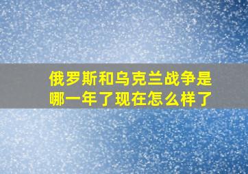 俄罗斯和乌克兰战争是哪一年了现在怎么样了