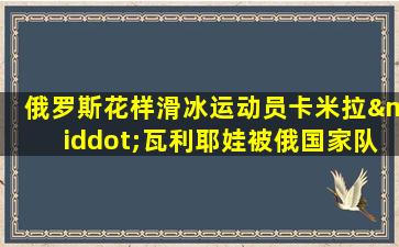 俄罗斯花样滑冰运动员卡米拉·瓦利耶娃被俄国家队除名