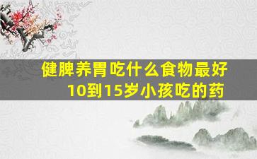 健脾养胃吃什么食物最好10到15岁小孩吃的药