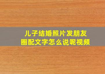 儿子结婚照片发朋友圈配文字怎么说呢视频