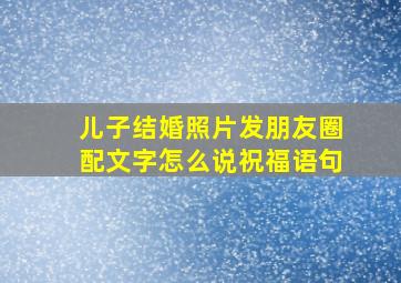 儿子结婚照片发朋友圈配文字怎么说祝福语句