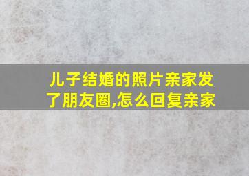 儿子结婚的照片亲家发了朋友圈,怎么回复亲家