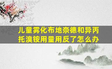 儿童雾化布地奈德和异丙托溴铵用量用反了怎么办