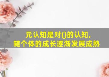 元认知是对()的认知,随个体的成长逐渐发展成熟