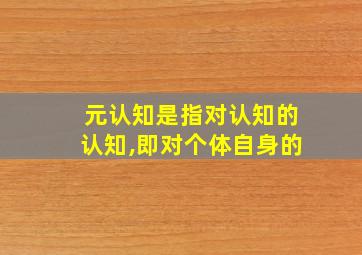 元认知是指对认知的认知,即对个体自身的