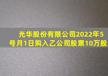 光华股份有限公司2022年5号月1日购入乙公司股票10万股