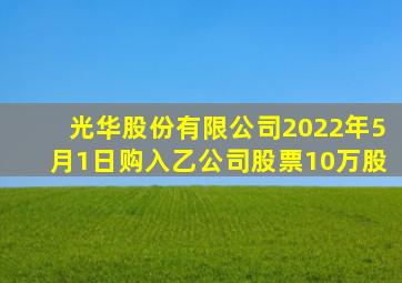 光华股份有限公司2022年5月1日购入乙公司股票10万股