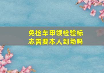 免检车申领检验标志需要本人到场吗